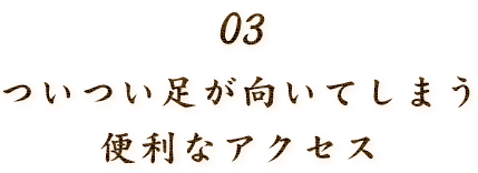 03．ついつい足が向いてしまう、アクセス良好