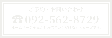 ご予約・お問い合わせ 092-562-8729 ホームページを見たとお伝えいただけるとスムーズです。